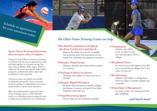At least 15 visual skills are assessed to determine
if, and how well the eyes are aligned focus, track,
and work together in a dynamic setting. Test-
ing is done in different fields of gaze, which is
important for certain sport­specific skills. Depth
perception, eye­hand and eye­foot speed and
coordination is also measured.
Assessments detect any deficits that should
be addressed and provide a way to mearsure
results of training. A comprehensive eye exam is
required before a sports vision assessment.
Want more information? Contact the Chico
Vision Training Center at (530) 520-6484,
email us at info@chicovisiontrainingcenter.com,
or check out our website for more information
• Eye­-Hand Coordination and Speed,
Eye­-Foot Coordination and Speed ­
• Dynamic Visual Acuity
Sports Vision Training Assessment:
How we know what to improve
• Visualization ­
Improve the ability of your eyes to quickly
and accurately direct the movements of your
hands, feet, and body, increasing your reaction.
Maintain detailed, clear vision when an object
is in motion.
• Tracking of objects in motion
Maximize your ability to “keep your eye on
the ball.”
• Peripheral Vision
See more at once and improve your abil-
ity to see and react to things “out of the
corner of your eye.”
Improve your ability
to see an object in mo-
tion and anticipate where it
will go.
• Dynamic Depth Perception ­
Be better than your peers at quickly judging
the distance, location, and speed of an object
(baseball, tennis ball, etc).
• Eye Focusing ­
Enhance your ability to change focus
from one object to another quickly and
accurately.
• Visual Processing Speed ­
Process what you are seeing more quickly.
• Visual Span of Recognition
See more at once. See more parts of the
play unfolding.
The Chico Vision Training Center can help:
and much more!
Schedule an appointment
for your assessment today!
 