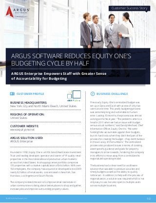 1/2© ARGUS Software, Inc.
CUSTOMER PROFILE
Founded in 1992, Equity One is a NYSE listed Real Estate Investment
Trust and leading developer, operator and owner of “A” quality retail
properties in the most desirable and productive urban markets
across the United States. Its shopping center portfolio comprises
135 properties with a market capitalization of $4.6 billion. With over
150 employees, the company has acquired or developed since 2009
nearly $2 billion of retail assets, concentrated in New York, San
Francisco, Los Angeles and South Florida.
The company’s stated mission is to improve retail real estate in
urban communities to bring about better places to shop and gather,
increase jobs and improve surrounding property values.
BUSINESS HEADQUARTERS:
New York City and North Miami Beach, United States
REGIONS OF OPERATION:
United States
CUSTOMER WEBSITE:
www.equityone.net
ARGUS SOLUTION USED:
ARGUS Enterprise
ARGUS SOFTWARE REDUCES EQUITY ONE’S
BUDGETING CYCLE BY HALF
ARGUS Enterprise Empowers Staff with Greater Sense
of Accountability for Budgeting
Customer Success Story
Previously, Equity One’s centralized budget was
set up in Dyna and Excel with access of only two
users at one time. This yearly budgeting process
was extremely long and vulnerable to human
error. Lasting 10 months, the process was almost
as long as the fiscal year. “The problem came to a
head in 2011 when we had an issue with budget
versus actual numbers,” said Sandy Mechael, Chief
Information Officer, Equity One Inc. “We were
holding folks accountable against their budgets,
but it’s hard to do when they don’t feel part of the
process for creating the budget – they didn’t believe
in the accuracy of the numbers.” The centralized
process also produced issues in terms of creating
asset-specific guidance and goals for property
managers to strive towards, hindering the company
in its efforts to move away from a centralized to
regionalized operating model.
The business had a clear need for a software
solution that was able to produce accurate and
timely budgets as well as the ability to quickly
reforecast. In addition, to help with the process of
regionalization, a solution was required which is not
only easy to use, but also open to multiple users
across multiple locations.
BUSINESS CHALLENGE
 