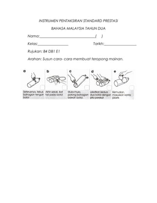 INSTRUMEN PENTAKSIRAN STANDARD PRESTASI

             BAHASA MALAYSIA TAHUN DUA

Nama:_______________________________(   )

Kelas:_________________            Tarikh:__________________

Rujukan: B4 DB1 E1

Arahan: Susun cara- cara membuat teropong mainan.
 