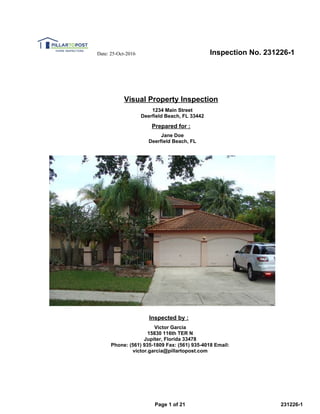 Inspection No. 231226-1Date: 25-Oct-2016
Visual Property Inspection
1234 Main Street
Deerfield Beach, FL 33442
Prepared for :
Jane Doe
Deerfield Beach, FL
Inspected by :
Victor Garcia
15830 116th TER N
Jupiter, Florida 33478
Phone: (561) 935-1809 Fax: (561) 935-4018 Email:
victor.garcia@pillartopost.com
Page 1 of 21 231226-1
 