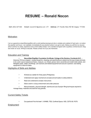 RESUME – Ronald Nocon
Cell: (403) 4271350 E-mail: nocon2121@yahoo.com 271 Address: 271 Rundle Mere RD NE Calgary T1Y3K6
Motivation
I am an apprentice steamfitter/pipefitter with a solid welding background who is reliable and unafraid of hard work, no matter
the weather and hours. I am available immediately for any position where I can get to work. Below you will find my resume
which outlines my skills, experience and current safety tickets. I am a landed immigrant with a spotless criminal record. Drug
test never an issue. Willing to relocate. Please contact me if you are interested.
Education and Training
• Steamfitter/Pipefitter Foundation Certificate, College of the Rockies, Cranbrook, B.C. –
Intensive 375-hour program: studied blueprints, drawings and specifications to determine the type of pipe and tools
to be used; Layout sequence of tasks, measure, cut, thread, groove, bend, assemble and install metal, plastic, and
fiberglass pipes, valves and fittings; Join sections and related equipment and secure in position; Use testing
equipment to check for leaks.
Highlights of Skills and Abilities
• Worked as a welder for three years (Philippines)
• Understand and apply mechanical concepts and principles to solve problems
• Read and understand complex instructions
• Able to work in a busy environment and under pressure
• Manual dexterity, physical strength, stamina and use of proper lifting techniques required to
manage heavy materials and stand for long periods.
Current Safety Tickets
• Occupational First Aid level 1, WHMIS, TDG, Confined Space, H2S, CSTS-09, PSTS
Employment
 