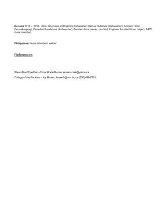 Canada 2013 – 2016: Atco structures and logistic( dishwasher) Cactus Club Cafe (dishwasher); Acclaim Hotel
(housekeeping); Canadian Brewhouse (dishwasher); Booster Juice (server, cashier); Engineer Air (electrician helper), A&W
(crew member)
Philippines: Nurse attendant, welder
References
Steamfitter/Pipefitter – Ernie Wade Buziak: erniebuziak@yahoo.ca
College of the Rockies – Joy Brown: jbrown3@cotr.bc.ca (250) 489-2751
 