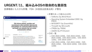 © 2019 Synopsys, Inc. 12
URGENT/11、組み込みOSの致命的な脆弱性
医療機器にも⼤きな影響、FDA（⽶国⾷品医薬品局）が警告
https://www.fda.gov/news-events/press-announcements/fda-informs-patients-providers-and-manufacturers-about-potential-cybersecurity-vulnerabilities
• 影響のあった組み込みOS
– VxWorks (by Wind River)
– Operating System Embedded (OSE) (by
ENEA)
– INTEGRITY (by GreenHills)
– ThreadX (by Microsoft)
– ITRON (by TRON)
– ZebOS (by IP Infusion)
• CVE⼀覧
– CVE-2019-12256、CVE-2019-12255、CVE-
2019-12260、CVE-2019-12261、CVE-2019-
12263、CVE-2019-12257
– CVE-2019-12258、CVE-2019-12262、CVE-
2019-12264、 CVE-2019-12259、CVE-2019-
12265
 