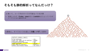 © 2019 Synopsys, Inc. 18
そもそも静的解析ってなんだっけ？
3. 続いて、コード内のすべての可能なパスを計算
• ⾔語によるが、if-else、caseあるいはswitchなどによってパスが
ノードとともに追加される
4.最後に、すべてのパスを通って⽋陥（バグ）を探す
 
