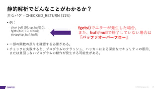 © 2019 Synopsys, Inc. 19
• 例：
char buf[10], cp_buf[10];
fgets(buf, 10, stdin);
strcpy(cp_buf, buf);
• ⼀部の関数の戻りを確認する必要がある。
• チェックに失敗すると、プログラムのクラッシュ、ハッカーによる深刻なセキュリティの悪⽤、
または意図しないプログラムの動作が発⽣する可能性がある。
主なバグ ‒ CHECKED_RETURN (11%)
静的解析でどんなことがわかるか？
fgets()でエラーが発⽣した場合、
また、bufがnullで終了していない場合は
「バッファオーバーフロー」
 