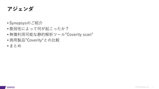 © 2019 Synopsys, Inc. 2
• Synopsysのご紹介
• 脆弱性によって何が起こったか？
• 無償利⽤可能な静的解析ツール”Coverity scan”
• 商⽤製品”Coverity“との⽐較
• まとめ
アジェンダ
 