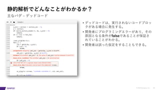 © 2019 Synopsys, Inc. 20
静的解析でどんなことがわかるか？
• デッドコードは、実⾏されないコードブロッ
クがある場合に発⽣する。
• 開発者にプログラミングエラーがあり、その
原因となる条件がfalseであることが保証さ
れていることがわかる。
• 開発者は誤った仮定をすることもできる。
主なバグ ‒ デッドコード
 