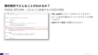 © 2019 Synopsys, Inc. 21
静的解析でどんなことがわかるか？
• i2c_read()にエラーがあるとどうなるか？
• チームは何が適切かについてどのように同意
するか？
• bufは常に0x0に初期化されるか？
CHECK_RETURN ‒ どのように処理するか(CID17995)
 
