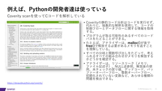 © 2019 Synopsys, Inc. 22
例えば、Pythonの開発者達は使っている
• Coverityの静的コード分析はコードを実⾏せず、
代わりに、抽象的な解釈を使⽤して、コードの
制御フローとデータフローに関する情報を取得
する。
• プログラムが取る可能性のあるすべてのコード
パスをたどることができる。
• たとえば、アナライザーは、malloc()が後で
free()で解放する必要があるメモリを返すこと
を理解している。
• すべての分岐と関数呼び出しをたどって、考え
られるすべての組み合わせがメモリを解放する
かどうかを確認する。
• アナライザーは、リソースリーク（メモリ、
ファイル記述⼦）、NULL逆参照、解放後の使
⽤、未チェックの戻り値、デッドコード、バッ
ファーオーバーフロー、整数オーバーフロー、
初期化されていない変数など、あらゆる種類の
問題を検出できる。
Coverity scanを使ってCコードを解析している
https://devguide.python.org/coverity/
 