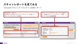 © 2019 Synopsys, Inc. 25
スキャンレポートを⾒てみる
Tomcatのプロジェクトのスキャン結果レポート
検索結果の⼀覧から、
Apache Tomcatのプロジェクトのリンク（左端）を
クリックしてレポートを表⽰
プロジェクトのスキャンをいつから始めた
か、最後のスキャンしたビルド、⾔語、リ
ポジトリなどの基礎情報
 