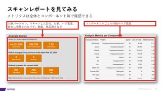 © 2019 Synopsys, Inc. 26
スキャンレポートを⾒てみる
メトリクスは全体とコンポーネント毎で確認できる
対象バージョン、スキャンした⽇付、⾏数、バグ密度、
新たに発⾒されたバグ、総数、修正済みなど
コンポーネントごとの⾏数やバグ密度
 