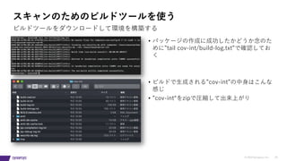 © 2019 Synopsys, Inc. 29
スキャンのためのビルドツールを使う
ビルドツールをダウンロードして環境を構築する
• パッケージの作成に成功したかどうか念のた
めに”tail cov-int/build-log.txt”で確認してお
く
• ビルドで⽣成される”cov-int”の中⾝はこんな
感じ
• ”cov-int“をzipで圧縮して出来上がり
 