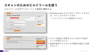 © 2019 Synopsys, Inc. 30
スキャンのためのビルドツールを使う
ビルドツールをダウンロードして環境を構築する
• Coverity scanにビルドをアップロードするに
は、マニュアルでやってみる
– コマンドラインから⾃動実⾏もできる
• ビルドの設定に失敗するとこのあと”failed”
メールが⾶んでくる
• ⾔語の指定やライセンスの種別の指定に注意
すること
 