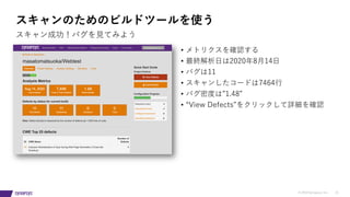 © 2019 Synopsys, Inc. 31
スキャンのためのビルドツールを使う
スキャン成功！バグを⾒てみよう
• メトリクスを確認する
• 最終解析⽇は2020年8⽉14⽇
• バグは11
• スキャンしたコードは7464⾏
• バグ密度は”1.48”
• “View Defects”をクリックして詳細を確認
 