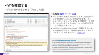 © 2019 Synopsys, Inc. 32
バグを確認する
• 212175 DOM-ベース・XSS
• 別のユーザーが表⽰またはアクセスしたWebペー
ジ上で任意のJavaScriptを実⾏できます。セッ
ションのハイジャック、DOMでの機密データの開
⽰、キーボードとマウスのイベントの表⽰が可能
になる可能性があります。
• xmlHttp.onreadystatechange：信頼できないユー
ザー提供のデータが、JavaScriptを実⾏できるコ
ンテキストに挿⼊されます。(CWE-79)
バグの詳細が表⽰される（ただし英語）
 