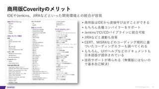 © 2019 Synopsys, Inc. 35
商⽤版Coverityのメリット
• 商⽤版はIDEから直接呼び出すことができる
• もちろん各種コンパイラーをサポート
• JenkinsでCI/CDパイプラインに統合可能
• JIRAなどと連動も容易
• CERT、MISRAなどのコーディング規約に基
づいたコーディングエラーも調べてくれる
• もちろん、UIやヘルプなどのドキュメントも
⽇本語版が提供されている
• 技術サポートが得られる（無償版にはないの
で基本⾃⼰解決）
IDEやJenkins、JIRAなどといった開発環境との統合が容易
 