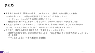 © 2019 Synopsys, Inc. 37
• そもそも静的解析は開発者の作業、コードがちゃんと書けているか教えてくれる
– ⾃分の書いたコードが既知の脆弱性を抱えているかどうかを教えてくれる
– コードレビューにかかる時間を劇的に短縮してくれる
– 機能が正常に動作することをテストするものではないので、単体テストはもちろん必要
• 商⽤版の静的解析ツールを使ったことがないなら、Coverity scanのようなツールは便利
– でも、OSSにしか使⽤できないので、商⽤コードのスキャンはこれではできない
• それでも、IDEから直接利⽤できるなど商⽤版のメリットは⼤きい
– 業界ごとの規定や規制、認証制度などに沿ったコードの品質であることを⽰すためのチェッカーやレ
ポート機能
– すぐに使える各種ツールとの連携の⾃動化機能
まとめ
 
