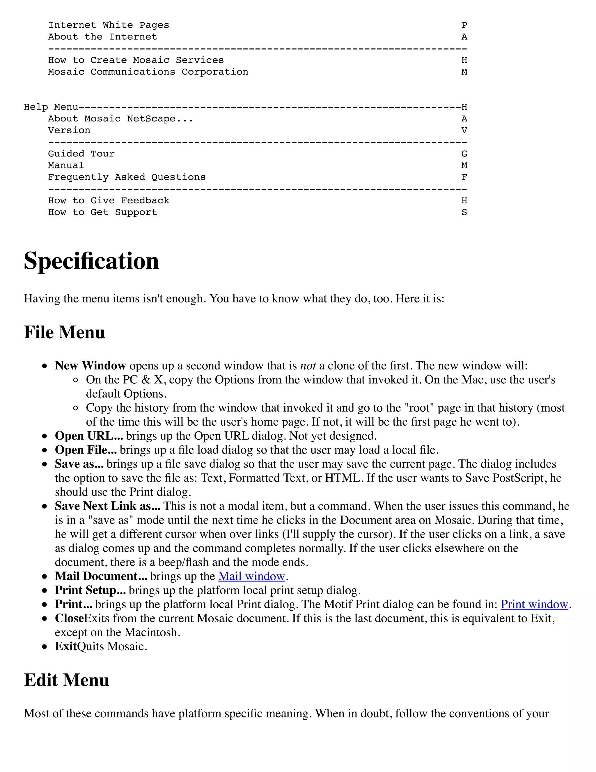 Internet White Pages P
About the Internet A
---------------------------------------------------------------------
How to Create Mosaic Services H
Mosaic Communications Corporation M
Help Menu---------------------------------------------------------------H
About Mosaic NetScape... A
Version V
---------------------------------------------------------------------
Guided Tour G
Manual M
Frequently Asked Questions F
---------------------------------------------------------------------
How to Give Feedback H
How to Get Support S
Speciﬁcation
Having the menu items isn't enough. You have to know what they do, too. Here it is:
File Menu
New Window opens up a second window that is not a clone of the ﬁrst. The new window will:
On the PC & X, copy the Options from the window that invoked it. On the Mac, use the user's
default Options.
Copy the history from the window that invoked it and go to the "root" page in that history (most
of the time this will be the user's home page. If not, it will be the ﬁrst page he went to).
Open URL... brings up the Open URL dialog. Not yet designed.
Open File... brings up a ﬁle load dialog so that the user may load a local ﬁle.
Save as... brings up a ﬁle save dialog so that the user may save the current page. The dialog includes
the option to save the ﬁle as: Text, Formatted Text, or HTML. If the user wants to Save PostScript, he
should use the Print dialog.
Save Next Link as... This is not a modal item, but a command. When the user issues this command, he
is in a "save as" mode until the next time he clicks in the Document area on Mosaic. During that time,
he will get a different cursor when over links (I'll supply the cursor). If the user clicks on a link, a save
as dialog comes up and the command completes normally. If the user clicks elsewhere on the
document, there is a beep/ﬂash and the mode ends.
Mail Document... brings up the Mail window.
Print Setup... brings up the platform local print setup dialog.
Print... brings up the platform local Print dialog. The Motif Print dialog can be found in: Print window.
CloseExits from the current Mosaic document. If this is the last document, this is equivalent to Exit,
except on the Macintosh.
ExitQuits Mosaic.
Edit Menu
Most of these commands have platform speciﬁc meaning. When in doubt, follow the conventions of your
 