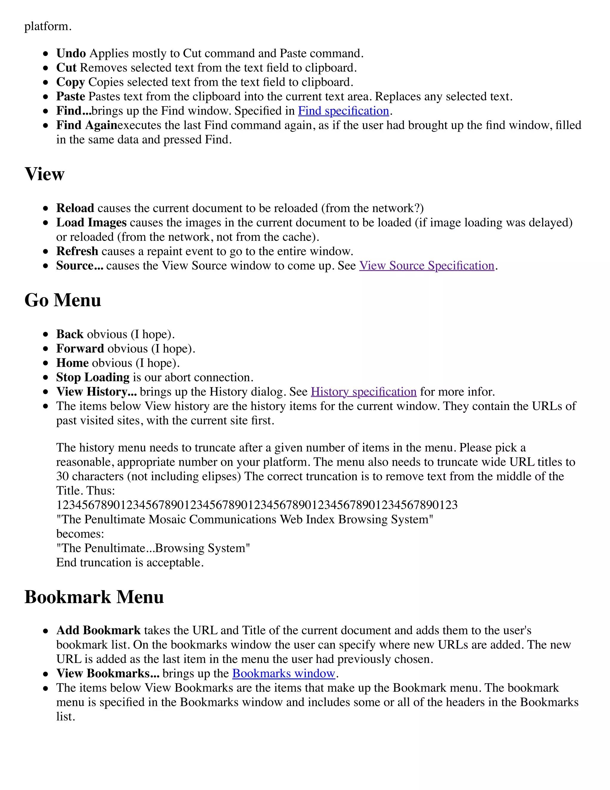platform.
Undo Applies mostly to Cut command and Paste command.
Cut Removes selected text from the text ﬁeld to clipboard.
Copy Copies selected text from the text ﬁeld to clipboard.
Paste Pastes text from the clipboard into the current text area. Replaces any selected text.
Find...brings up the Find window. Speciﬁed in Find speciﬁcation.
Find Againexecutes the last Find command again, as if the user had brought up the ﬁnd window, ﬁlled
in the same data and pressed Find.
View
Reload causes the current document to be reloaded (from the network?)
Load Images causes the images in the current document to be loaded (if image loading was delayed)
or reloaded (from the network, not from the cache).
Refresh causes a repaint event to go to the entire window.
Source... causes the View Source window to come up. See View Source Speciﬁcation.
Go Menu
Back obvious (I hope).
Forward obvious (I hope).
Home obvious (I hope).
Stop Loading is our abort connection.
View History... brings up the History dialog. See History speciﬁcation for more infor.
The items below View history are the history items for the current window. They contain the URLs of
past visited sites, with the current site ﬁrst.
The history menu needs to truncate after a given number of items in the menu. Please pick a
reasonable, appropriate number on your platform. The menu also needs to truncate wide URL titles to
30 characters (not including elipses) The correct truncation is to remove text from the middle of the
Title. Thus:
123456789012345678901234567890123456789012345678901234567890123
"The Penultimate Mosaic Communications Web Index Browsing System"
becomes:
"The Penultimate...Browsing System"
End truncation is acceptable.
Bookmark Menu
Add Bookmark takes the URL and Title of the current document and adds them to the user's
bookmark list. On the bookmarks window the user can specify where new URLs are added. The new
URL is added as the last item in the menu the user had previously chosen.
View Bookmarks... brings up the Bookmarks window.
The items below View Bookmarks are the items that make up the Bookmark menu. The bookmark
menu is speciﬁed in the Bookmarks window and includes some or all of the headers in the Bookmarks
list.
 