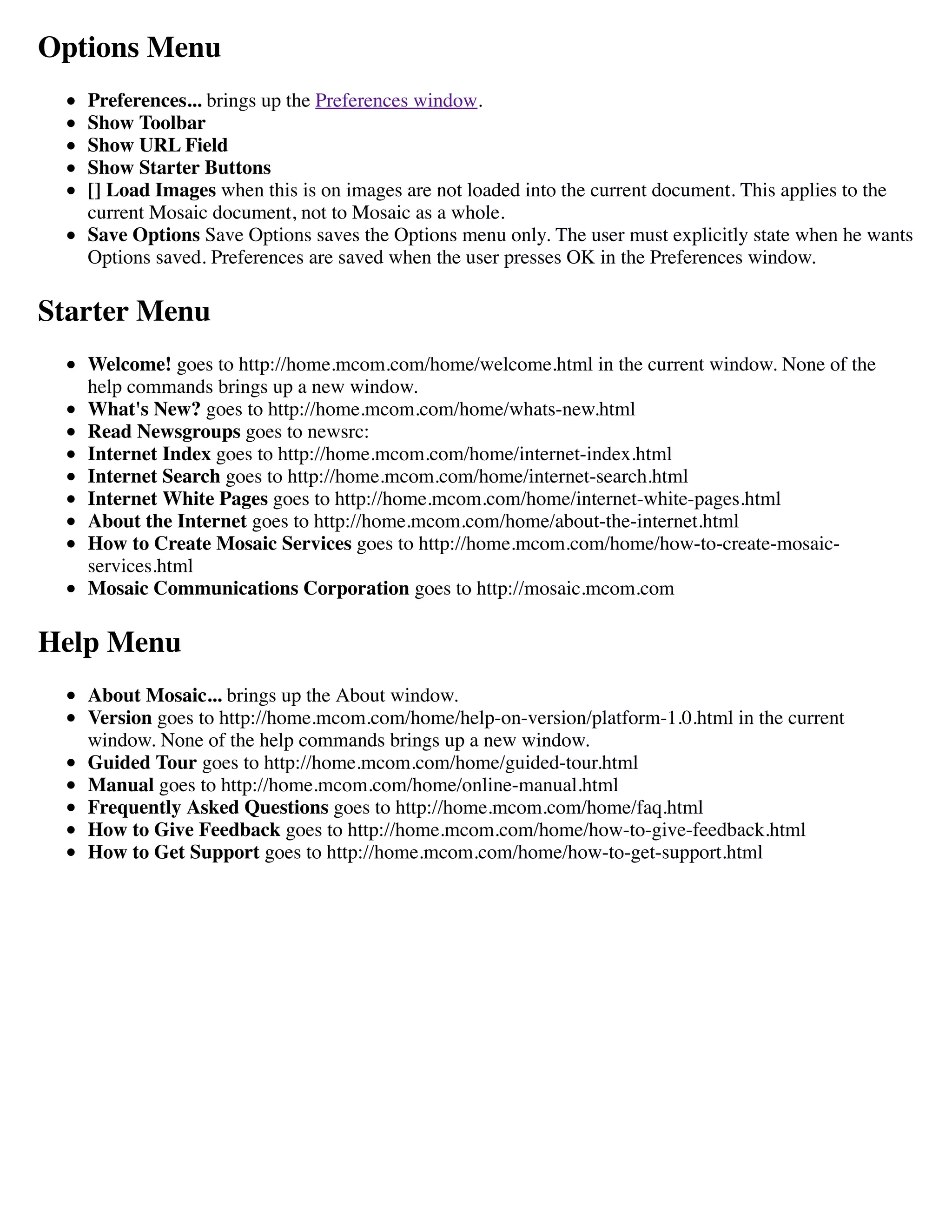 Options Menu
Preferences... brings up the Preferences window.
Show Toolbar
Show URL Field
Show Starter Buttons
[] Load Images when this is on images are not loaded into the current document. This applies to the
current Mosaic document, not to Mosaic as a whole.
Save Options Save Options saves the Options menu only. The user must explicitly state when he wants
Options saved. Preferences are saved when the user presses OK in the Preferences window.
Starter Menu
Welcome! goes to http://home.mcom.com/home/welcome.html in the current window. None of the
help commands brings up a new window.
What's New? goes to http://home.mcom.com/home/whats-new.html
Read Newsgroups goes to newsrc:
Internet Index goes to http://home.mcom.com/home/internet-index.html
Internet Search goes to http://home.mcom.com/home/internet-search.html
Internet White Pages goes to http://home.mcom.com/home/internet-white-pages.html
About the Internet goes to http://home.mcom.com/home/about-the-internet.html
How to Create Mosaic Services goes to http://home.mcom.com/home/how-to-create-mosaic-
services.html
Mosaic Communications Corporation goes to http://mosaic.mcom.com
Help Menu
About Mosaic... brings up the About window.
Version goes to http://home.mcom.com/home/help-on-version/platform-1.0.html in the current
window. None of the help commands brings up a new window.
Guided Tour goes to http://home.mcom.com/home/guided-tour.html
Manual goes to http://home.mcom.com/home/online-manual.html
Frequently Asked Questions goes to http://home.mcom.com/home/faq.html
How to Give Feedback goes to http://home.mcom.com/home/how-to-give-feedback.html
How to Get Support goes to http://home.mcom.com/home/how-to-get-support.html
 