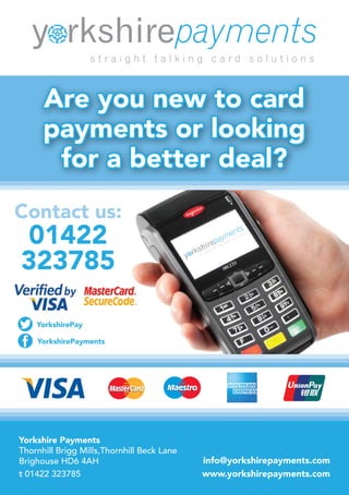 info@yorkshirepayments.com
www.yorkshirepayments.com
Contact us:
01422
323785
Are you new to card
payments or looking
for a better deal?
YorkshirePay
YorkshirePayments
Yorkshire Payments
Thornhill Brigg Mills,Thornhill Beck Lane
Brighouse HD6 4AH
t 01422 323785
 
