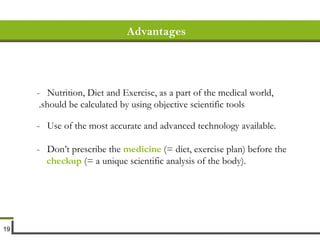 Advantages -  Nutrition, Diet and Exercise, as a part of the medical world, should be calculated by using objective scientific tools.   -  Use of the most accurate and advanced technology available. -  Don’t prescribe the  medicine  (= diet, exercise plan) before the  checkup  (= a unique scientific analysis of the body). 