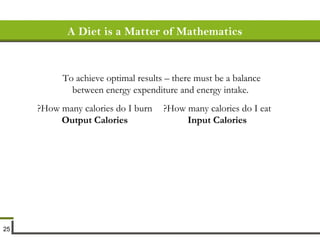 A Diet is a Matter of Mathematics To achieve optimal results – there must be a balance between energy expenditure and energy intake.   How many calories do I burn? Output Calories How many calories do I eat? Input Calories 