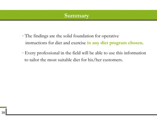 Summary The findings are the solid foundation for operative instructions for diet and exercise  in any diet program chosen . Every professional in the field will be able to use this information to tailor the most suitable diet for his/her customers. 
