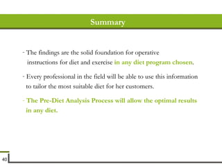 Summary The findings are the solid foundation for operative instructions for diet and exercise  in any diet program chosen . Every professional in the field will be able to use this information to tailor the most suitable diet for her customers. The Pre-Diet Analysis Process will allow the optimal results in any diet. 
