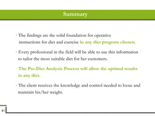 Summary The findings are the solid foundation for operative instructions for diet and exercise  in any diet program chosen . Every professional in the field will be able to use this information to tailor the most suitable diet for her customers. The Pre-Diet Analysis Process will allow the optimal results in any diet. The client receives the knowledge and control needed to loose and maintain his/her weight. 