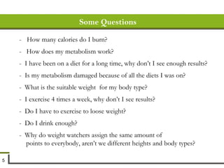 Some Questions -  How many calories do I burn? -  How does my metabolism work? -  I have been on a diet for a long time, why don’t I see enough results? -  Is my metabolism damaged because of all the diets I was on? -  What is the suitable weight  for my body type? -  I exercise 4 times a week, why don’t I see results? -  Do I have to exercise to loose weight? -  Do I drink enough? -  Why do weight watchers assign the same amount of  points to everybody, aren’t we different heights and body types? 