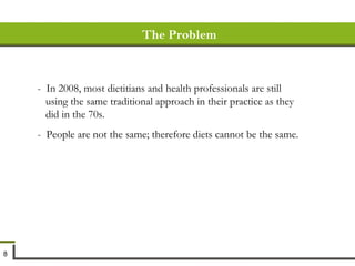 The Problem -  In 2008, most dietitians and health professionals are still using the same traditional approach in their practice as they did in the 70s. -  People are not the same; therefore diets cannot be the same.  