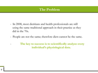 -  In 2008, most dietitians and health professionals are still using the same traditional approach in their practice as they did in the 70s. -  People are not the same; therefore diets cannot be the same.  -  The key to success is to scientifically analyze every  individual’s physiological data. The Problem 