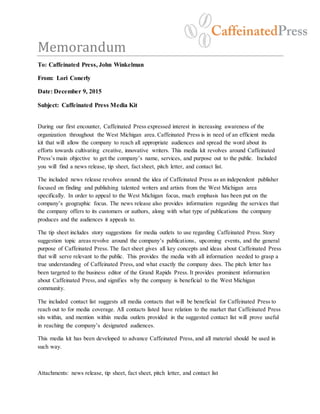 Memorandum
To: Caffeinated Press, John Winkelman
From: Lori Conerly
Date: December 9, 2015
Subject: Caffeinated Press Media Kit
During our first encounter, Caffeinated Press expressed interest in increasing awareness of the
organization throughout the West Michigan area. Caffeinated Press is in need of an efficient media
kit that will allow the company to reach all appropriate audiences and spread the word about its
efforts towards cultivating creative, innovative writers. This media kit revolves around Caffeinated
Press’s main objective to get the company’s name, services, and purpose out to the public. Included
you will find a news release, tip sheet, fact sheet, pitch letter, and contact list.
The included news release revolves around the idea of Caffeinated Press as an independent publisher
focused on finding and publishing talented writers and artists from the West Michigan area
specifically. In order to appeal to the West Michigan focus, much emphasis has been put on the
company’s geographic focus. The news release also provides information regarding the services that
the company offers to its customers or authors, along with what type of publications the company
produces and the audiences it appeals to.
The tip sheet includes story suggestions for media outlets to use regarding Caffeinated Press. Story
suggestion topic areas revolve around the company’s publications, upcoming events, and the general
purpose of Caffeinated Press. The fact sheet gives all key concepts and ideas about Caffeinated Press
that will serve relevant to the public. This provides the media with all information needed to grasp a
true understanding of Caffeinated Press, and what exactly the company does. The pitch letter has
been targeted to the business editor of the Grand Rapids Press. It provides prominent information
about Caffeinated Press, and signifies why the company is beneficial to the West Michigan
community.
The included contact list suggests all media contacts that will be beneficial for Caffeinated Press to
reach out to for media coverage. All contacts listed have relation to the market that Caffeinated Press
sits within, and mention within media outlets provided in the suggested contact list will prove useful
in reaching the company’s designated audiences.
This media kit has been developed to advance Caffeinated Press, and all material should be used in
such way.
Attachments: news release, tip sheet, fact sheet, pitch letter, and contact list
 