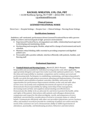 RACHAEL WHEATON, LVN, CNA, PBT
~ 6138 Northway Spring, TX 77389 ~ (832) 498 - 5155 ~
r.p.wheaton@live.com
Clinical Liaison
LICENSED VOCATIONAL NURSE
Direct Care ~ Hospital Settings ~ Hospice Care ~ Clinical Settings~ Nursing Home Settings
Qualifications Summary
Ambitious, self- motivated, performance driven Licensed Vocational Nurse with a proven
ability to achieve and exceed goals in high- pressure environments:
 Experienced Practical Nurse, strong patient care skills, relationship based approach
to developing and maintaining clients.
 Hardworking and energetic; flexible; adapt well to change of environment and work
schedule.
 Maintain critical thinking skills essential to providing competent and dignified
patient care.
 Personable with a positive attitude; interface efficiently with patients, families, and
Nursing staff
Professional Experience
 Tomball Rehab and Nursing Center- March 25, 2013- Present Charge Nurse
Responsible and accountable for individual nursing practice and, when applicable,
appropriately delegates and supervises tasks to provide optimum patient care. Fulfills
the duty and responsibility to maintain competence and to continue personal and
professional growth. Participates in establishing, maintaining, and improving patient’s
health care goals through patient assessment, planning and implementation of nursing
interventions and evaluation of patient outcomes. Identifies and assists with
opportunities for performance improvement activities on the unit and with other
service areas. Accurately and completely documents all aspects of care given.
Demonstrates fiscal responsibility by taking ownership of time management,
decreasing waste (of time and supplies) and promoting cost effectiveness.
Demonstrates the ability to be an advocate for and strive to protect the health, safety
and rights of the patient. Interactions with patients and colleagues demonstrate
compassion and respect for the inherent dignity, worth, and uniqueness of every
individual, unrestricted by considerations of social or economic status or cultural
beliefs. Communicate effectively with other care providers (physicians, nurses, business
office, and medical records) to provide for continuity of patient care and to meet the
needs of the customers we serve. Demonstrates ability to fulfill requirements of
attendance, punctuality, and timekeeping practices. Behaviors and interactions
 