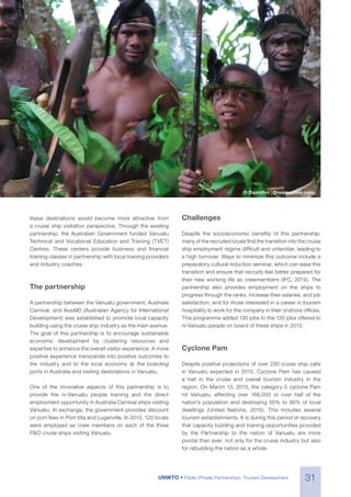 31UNWTO • Public-Private Partnerships: Tourism Development
© Damithri | Dreamstime.com.
these destinations would become more attractive from
a cruise ship visitation perspective. Through the existing
partnership, the Australian Government funded Vanuatu
Technical and Vocational Education and Training (TVET)
Centres. These centers provide business and financial
training classes in partnership with local training providers
and industry coaches.
The partnership
A partnership between the Vanuatu government, Australia
Carnival, and AusAID (Australian Agency for International
Development) was established to promote local capacity
building using the cruise ship industry as the main avenue.
The goal of this partnership is to encourage sustainable
economic development by clustering resources and
expertise to enhance the overall visitor experience. A more
positive experience transcends into positive outcomes to
the industry and to the local economy at the boarding
ports in Australia and visiting destinations in Vanuatu.
One of the innovative aspects of this partnership is to
provide the ni-Vanuatu people training and the direct
employment opportunity in Australia Carnival ships visiting
Vanuatu. In exchange, the government provides discount
on port fees in Port Vila and Luganville. In 2013, 120 locals
were employed as crew members on each of the three
P&O cruise ships visiting Vanuatu.
Challenges
Despite the socioeconomic benefits of this partnership,
many of the recruited locals find the transition into the cruise
ship employment regime difficult and unfamiliar, leading to
a high turnover. Ways to minimize this outcome include a
preparatory cultural induction seminar, which can ease this
transition and ensure that recruits feel better prepared for
their new working life as crewmembers (IFC, 2014). The
partnership also provides employment on the ships to
progress through the ranks, increase their salaries, and job
satisfaction; and for those interested in a career in tourism
hospitality to work for the company in their onshore offices.
This programme added 130 jobs to the 120 jobs offered to
ni-Vanuatu people on board of these ships in 2013.
Cyclone Pam
Despite positive projections of over 230 cruise ship calls
in Vanuatu expected in 2015, Cyclone Pam has caused
a halt in the cruise and overall tourism industry in the
region. On March 13, 2015, the category 5 cyclone Pam
hit Vanuatu, affecting over 166,000 or over half of the
nation’s population and destroying 50% to 90% of local
dwellings (United Nations, 2015). This includes several
tourism establishments. It is during this period of recovery
that capacity building and training opportunities provided
by the Partnership to the nation of Vanuatu are more
pivotal than ever, not only for the cruise industry but also
for rebuilding the nation as a whole.
 