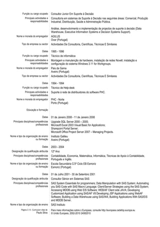 Função ou cargo ocupado Consultor Junior Em Suporte à Decisão
Principais actividades e
responsabilidades
Consultoria em sistemas de Suporte à Decisão nas seguintes áreas: Comercial, Produção
Industrial, Distribuição, Saúde e Administração Pública.
Análise, desenvolvimento e implementação de projectos de suporte à decisão (Data
Warehouse, Executive Information Systems e Decision Systems Support).
Nome e morada do empregador AGILUS
Ovar (Portugal)
Tipo de empresa ou sector Actividades De Consultoria, Científicas, Técnicas E Similares
Datas 1995 - 1996
Função ou cargo ocupado Técnico de informática
Principais actividades e
responsabilidades
Montagem e manutenção de hardware, instalação de redes Novell, instalação e
configuração do sistema Windows 3.11 for Workgroups.
Nome e morada do empregador Pais da Gama
Aveiro (Portugal)
Tipo de empresa ou sector Actividades De Consultoria, Científicas, Técnicas E Similares
Datas 1994 - 1994
Função ou cargo ocupado Técnico de Help-desk
Principais actividades e
responsabilidades
Suporte à rede de distribuidores do software PHC.
Nome e morada do empregador PHC - Norte
Porto (Portugal)
Educação e formação
Datas 01 de Janeiro 2008 - 11 de Janeiro 2008
Principais disciplinas/competências
profissionais
Upgrade SQL Server 2000 – 2005;
Microsoft Excel 2003 Visual Basic for Applications;
Sharepoint Portal Server;
Microsoft Office Project Server 2007 – Managing Projects.
Nome e tipo da organização de ensino
ou formação
Instituto Galileu
Aveiro (Portugal)
Datas 2003 - 2004
Designação da qualificação atribuída 12º Ano
Principais disciplinas/competências
profissionais
Contabilidade, Economia, Matemática, Informática, Técnicas de Apoio à Contabilidade,
Português e Inglês.
Nome e tipo da organização de ensino
ou formação
Escola Secundária C/3º Ciclo EB Esmoriz
Esmoriz (Portugal)
Datas 01 de Julho 2001 - 30 de Setembro 2001
Designação da qualificação atribuída Consultor Sénior em Sistemas SAS
Principais disciplinas/competências
profissionais
SAS System Essentials for programmers; Data Manipulation with SAS System; Automating
you SAS Code with SAS Macro Language; Client/Server Strategies using the SAS System;
Accessing MDDB using Web EIS Software; WEB/AF Client side JAVA; Developing
Customized Application using SAS/AF V8 Developing JSP Applications using WebAF
Software; Building a Data Warehouse using SAS/WA; Building Applications With SAS/EIS
and MDDB Server.
Nome e tipo da organização de ensino SAS Instituto
Página 3 / 6 - Curriculum vitae de
Paulo Silva
Para mais informações sobre o Europass, consulte http://europass.cedefop.europa.eu
© União Europeia, 2002-2010 24082010
 