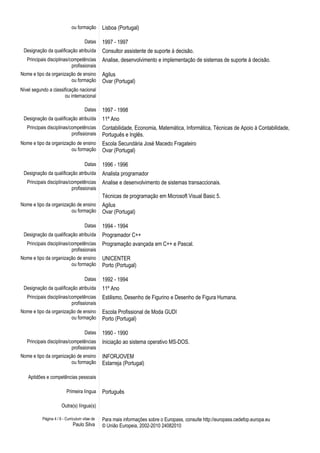 ou formação Lisboa (Portugal)
Datas 1997 - 1997
Designação da qualificação atribuída Consultor assistente de suporte à decisão.
Principais disciplinas/competências
profissionais
Analise, desenvolvimento e implementação de sistemas de suporte à decisão.
Nome e tipo da organização de ensino
ou formação
Agilus
Ovar (Portugal)
Nível segundo a classificação nacional
ou internacional
Datas 1997 - 1998
Designação da qualificação atribuída 11º Ano
Principais disciplinas/competências
profissionais
Contabilidade, Economia, Matemática, Informática, Técnicas de Apoio à Contabilidade,
Português e Inglês.
Nome e tipo da organização de ensino
ou formação
Escola Secundária José Macedo Fragateiro
Ovar (Portugal)
Datas 1996 - 1996
Designação da qualificação atribuída Analista programador
Principais disciplinas/competências
profissionais
Analise e desenvolvimento de sistemas transaccionais.
Técnicas de programação em Microsoft Visual Basic 5.
Nome e tipo da organização de ensino
ou formação
Agilus
Ovar (Portugal)
Datas 1994 - 1994
Designação da qualificação atribuída Programador C++
Principais disciplinas/competências
profissionais
Programação avançada em C++ e Pascal.
Nome e tipo da organização de ensino
ou formação
UNICENTER
Porto (Portugal)
Datas 1992 - 1994
Designação da qualificação atribuída 11º Ano
Principais disciplinas/competências
profissionais
Estilismo, Desenho de Figurino e Desenho de Figura Humana.
Nome e tipo da organização de ensino
ou formação
Escola Profissional de Moda GUDI
Porto (Portugal)
Datas 1990 - 1990
Principais disciplinas/competências
profissionais
Iniciação ao sistema operativo MS-DOS.
Nome e tipo da organização de ensino
ou formação
INFORJOVEM
Estarreja (Portugal)
Aptidões e competências pessoais
Primeira língua Português
Outra(s) língua(s)
Página 4 / 6 - Curriculum vitae de
Paulo Silva
Para mais informações sobre o Europass, consulte http://europass.cedefop.europa.eu
© União Europeia, 2002-2010 24082010
 