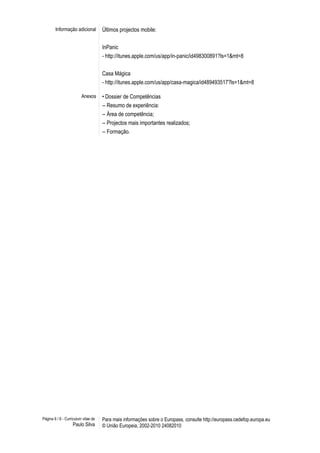 Informação adicional Últimos projectos mobile:
InPanic
- http://itunes.apple.com/us/app/in-panic/id498300891?ls=1&mt=8
Casa Mágica
- http://itunes.apple.com/us/app/casa-magica/id489493517?ls=1&mt=8
Anexos • Dossier de Competências
-- Resumo de experiência:
-- Área de competência;
-- Projectos mais importantes realizados;
-- Formação.
Página 6 / 6 - Curriculum vitae de
Paulo Silva
Para mais informações sobre o Europass, consulte http://europass.cedefop.europa.eu
© União Europeia, 2002-2010 24082010
 