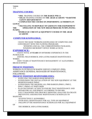 TAMAN
C.V.
TRAINING COURSE:
* HSE. TRAINING COURSE ON THE BARGE PMS 11
* SOLAS TRAINING COURSE ON THE ARAB ACADEMY “MARITIME
SAFETY DEPARTEMENT”
* COMPLETED THE COURSE OF (PERFORMING AUTHORITY) IN
GUPCO
* TRAVELLING TO REPUBLIC OF GERMANY FOR EXEPERIMENT
THE OPERATION OF THE NEW HIEGH PRISSURE PUMPS (WOMA
PUMPS)
*HYDRAULIC CIRCUIT & EQUIPMENT COURSE IN THE ARAB
ACADEMY
COMPUTER KNOWLEDGE:
I HAVE THE BASIC WORKING KNOWLEDGE OF COMPUTER AND
CONVERSANT WITH THE FLOWING PROGRAMS:
WINDOWS AND ALL THE CORRESPONDING PACKAGES.
WINDOWS MICROSOFT OFFICE WORD & EXCEL
EXPERIENCE:
I HAVE TOTAL 13 YEARS OF OFFSHORE EXPERIENCE IN THE
PETROLEUM
AND OIL FIELD DERRICK AND LAYING BARGES MAINTENANCE
WORKS.
AND 5 YEARS AT MAINTENANCE MANAGEMENT AT ALEXANDRIA
BRANCH OFFICE
PRESENT POSITION:
WORKING IN PETROLEUM MARINE SERVICE COMPANY (PMS)
ASSISTANCE GENERAL MANAGER OF MAINTENANCE,
FOLLOWING
PRESENT POSITION RESPONSIBILITIES:
- SUPPLYING THE BARGES REQUIREMENTS
- SUPERVISION THE INSTALLATION OF THE NEW EQUIPMENT AT THE
MODIFIED BARGE PMS42
- SUPERVISION THE DOCKING ALL PMS BARGES (PMS11, PMS12,
PMS17, PMS42) AT SHIPYARDS
- PLAN NECESSARY ACTION TO ENSURE THAT MAINTENANCE AND
REPAIR FOR ALL EQUIPMENT ACCORDING TO ISO 9001.
- FAULT DIAGNOSIS AND TROUBLE SHOOTING ANALYSIS TO CREATE
PREVENTIVE AND ROUTINE MAINTENANCE SCHEDULES TO
MAINTAIN
AS EFFECTIVELY AS POSSIBLE.
- OVER HAUL MAINTENANCE FOR ALL TYPE OF EQUIPMENT
- FOLLOW UP THE MAINTENANCE SCHEDULES FOR ALL EQUIPMENT
OF
THE DERRICK AND LAYING BARGE.
 