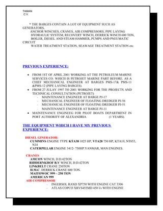 TAMAN
C.V.
* THE BARGES CONTAIN A LOT OF EQUIPMENT SUCH AS
GENERATORS,
ANCHOR WINCHES, CRANES, AIR COMPRESSORS, PIPE LAYING
HYDRAULIC SYSTEM, RECOVERY WINCH, DERRICK WINCH 600 TON,
BOILER, DIESEL AND STEAM HAMMER, PUMPS AND PNEUMATIC
CIRCUIT
WATER TREATMENT STATION, SEAWAGE TREATMENT STATION etc.
PREVIOUS EXPERIENCE:
• FROM 1ST OF APRIL 2001 WORKING AT THE PETROLEUM MARINE
SERVICES CO. WHICH IS PETROJET MARINE PART BEFORE. AS A
CHIEF MECHANICAL ENGINEER AT BARGES PMS-17& PMS-11
&PMS-12 (PIPE LAYING BARGES).
• FROM 27 JULAY 1997 TO 2001 WORKING FOR THE PROJECTS AND
TECHNICAL CONSULTATION (PETROJET)
- MAINTENANCE ENGINEER AT BARGE PJ-17
- MECHANICAL ENGINEER OF FLOATING DREDGER PJ-56
- MECHANICAL ENGINEER OF FLOATING DREDGER PJ-51
- MAINTENANCE ENGINEER AT BARGE PJ-11
• MAINTENANCE ENGINEEG FOR PILOT BOATS DEPARTMENT IN
PORT AUTHORITY OF ALEXANDRIA (1 YEARS).
THE EQUIPMENT WHICH I HAVE MY PREVIOUS
EXPERIENCE:
DIESEL GINERATOR:
CUMMINS ENGINE TYPE KTA38 1025 HP, VTA28 750 HP, KTA19, NT855,
N14
CATERPILLAR ENGINE 3412- 750HP.YANMAR, MAN ENGINES.
CRANES
AMCON WINCH, D.D.42TON
RIDDERNKHOF B.V WINCH, D.D.42TON
LINKBELT CRANE 250TON
H.M.C. DERRICK CRANE 600 TON.
MAITOWOC 999 – 250 TON
AMERICAN 999
AIR COMPRESSOR
- INGERSOL RAND XP750 WITH ENGINE CAT 3306
- ATLAS COPCO XRVS455MD 450 l/s WITH ENGINE
 
