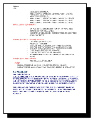 TAMAN
C.V.
MERCEDES OM442LA.
- ATLAS COPCO XAMS 586 MD 594 l/s WITH ENGINE
MERCEDES OM501LA.
- ATLAS COPCO XRVS-336 WITH ENGINE CAT C9D1
- ATLAS COPCO XRVS-476 WITH ENGINE CAT C-13
- ATLAS COPCO XRVS-407 WITH ENGINE CAT C-13
PIPE LAYING EQUIPMENT:
- ON PMS-11 TENESIONER 50 TON 3”- 30” PIPE, A&R
WINCH 150 TON 52mm WIRE.
- HYDRAULIC STINGER IN DEPTH WATER TO KEEP THE
ANGLE OF PIPES.
WATER PURIFICATION EQUIPMENT:
- LIFE STREAM SW821K353.
- PRODUCT 13.75GPM
- SEWAGE TREATMENT PLANT 15 MX OMNIPURE.
- SEWAGE TREATMENT PLANT TECNOCOMAR 120
- PUMPS (MULTISTAGE UP 150 mt3h).
- PUMPS (CENTRIFUGAL UP 300 mt3h).
- (CENTRIFUGAL PUMPS WITH DIESEL DREVEN 1200
mt3h)
WATER FUEL SEPARATOR:
- ALFALAVAL FUEL SEP.
PUMP
HAUGLAND PUMP 400 BAR, 375L/MIN TO 25BAR, 18L/MIN
LOT OF SMALL VARIATION PUMP COOLING, FIRING & BALASTING
SUMMERY
MY EXPERIENCES
AT OFFSHORE CH. ENGINEER AT BARGES WHICH CONTAIN ALOT
OF EQUIPMENT WITH DEFERENT TYPE, POWER, CONTROL & PURPOSE.
AT OFFICE SUPPERVISION OF DP & DERRICK ACCOMMODATION
BARGES (DRYDOCKING, SPARE PARTS SUPPLING, MODIFICATIONS)
THIS PERIOD OF EXPERIENCE GIVE ME THE CAPABILITY TO DEAL
WITH ANY KIND OF EQUIPMENT. IN ADDITION, I SUCCEED TO DEAL
WITH DEFERENT NATIONALITIES AND CULTURES WE MET ON
BARGES.
 