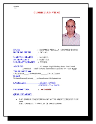 TAMAN
C.V.
CURRICULUM VITAE
NAME : MOHAMED ABD ALLA MOHAMED TAMAN
DATE OF BIRTH : 24/2/1971
MARITAL STATUS : MARRIED.
NATIONALITY : EGYPTIAN.
MILITARY SERVICE : PASSED
ADDRESS : 10 Masged Elsyoof Bahary Street from Gamal
Abdelnaser Street-Victoria-Almontazah-Alexandria- 9th
Floor– Egypt
TELEPHONE NO. :
+2033573728_____+201065500466_______+201282222306
E-mail :
Mohamed.taman@pms.eg____mohamadtaman100@yahoo.com
LANGUAGE : ARABIC – NATIVE
: ENGLISH – Very GOOD
PASSPORT NO. : A07966058
QUALIFICATION:
• B.SC. MARINE ENGINEERING AND NAVAL ARCHITECTURE IN JUNE
1994
ALEX. UNIVERSITY, FACULTY OF ENGINEERING
 