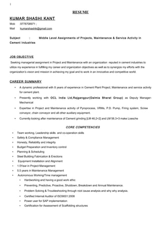 1
RESUME
KUMAR SHASHI KANT
Mob :9778708971 ;
Mail :kumarshashik@gmail.com
Subject : Middle Level Assignments of Projects, Maintenance & Service Activity in
Cement Industries
JOB OBJECTIVE
Seeking managerial assignment in Project and Maintenance with an organization reputed in cement industries to
utilize my experience in fulfilling my career and organization objectives as well as to synergize my efforts with the
organization’s vision and mission in achieving my goal and to work in an innovative and competitive world.
CAREER SUMMARY
• A dynamic professional with 8 years of experience in Cement Plant Project, Maintenance and service activity
for cement plant.
• Presently working with OCL India Ltd,Rajgangpur(Dalmia Bharat Group) as Deputy Manager-
Mechanical
• Expertise in Project and Maintenance activity of Pyroprocess, VRMs, P.D. Pump, Firing system, Screw
conveyor, chain conveyor and all other auxiliary equipment.
• Currently looking after maintenance of Cement grinding [LM 46.2+2] and LM 56.3+3 make Loesche
CORE COMPETENCIES
• Team working, Leadership skills and co-operation skills
• Safety & Compliance Management
• Honesty, Reliability and integrity
• Budget Preparation and Inventory control
• Planning & Scheduling
• Steel Building Fabrication & Erections
• Equipment Installation and Alignment
• 1.5Year in Project Management
• 5.5 years in Maintenance Management
• Autonomous Working/Time management
• Hardworking and having a good work ethic
• Preventing, Predictive, Proactive, Shutdown, Breakdown and Annual Maintenance.
• Problem Solving & Troubleshooting through root cause analysis and why why analysis.
• Certified Internal Auditor of ISO9001:2008
• Power user for SAP implementation
• Certification for Assessment of Scaffolding structures
 