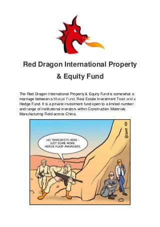 Red Dragon International Property
& Equity Fund
The Red Dragon International Property & Equity Fund is somewhat a
marriage between a Mutual Fund, Real Estate Investment Trust and a
Hedge Fund. It is a private investment fund open to a limited number
and range of institutional investors within Construction Materials
Manufacturing Field across China.
 