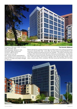 Master planned as a complex of three high rise office towers and underground parking
structure for Bentall RES, USA. Since 2002, two office towers totalling 530,000 sf with
1,500 stall underground parking structure are complete. The project maximizes street
frontage, while maximizing natural light and creating an enclosed plaza. Key features
are mid block connector and public amenities such as The Summit Room, a deli, media
room, child care facility, duel access to garage, water fall and water features, green
space, outdoor plaza. When completed 108 tower would add 335,000 gsf to the class
The Summit, Bellevue
www.parix.orgThe Summit, Bellevue
Completion- PSE tower- 2003, 110 Tower-
2005, 108 Tower- TBD
Client/Developer- Bentall LP, USA
Contractor- Sellen Construction
Architect- LMN Architects
Construction Cost- NA
Role- project architect responsible for
documentation and construction adminis-
tration of 110 Tower and project manager
for 108 tower.
 