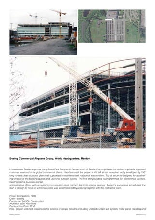 Boeing Commercial Airplane Group, World Headquarters, Renton
Located near Seatac airport at Long Acres Park Campus in Renton south of Seattle this project was conceived to provide improved
customer services for its global commercial clients. Key feature of the project is 45’ tall atrium reception lobby enveloped by 150’
long curved clear structural glass wall supported by stainless steel horizontal truss system. Top of atrium is designed for a gather-
ing terrace for the building guests and users for outdoor events. The five story building is programmed for conference facilities,
meeting rooms, business center,
administrative offices with a central communicating stair bringing light into interior spaces. Boeing’s aggressive schedule of the
start of design to move-in within two years was accomplished by working together with the contractor team.
Project Completion- 1998
Client- Boeing
Contractor- BAUGH Construction
Architect- LMN Architects
Construction Cost- 82 M
Role- project architect responsible for exterior envelope detailing including unitized curtain wall system, metal panel cladding and
www.parix.orgBoeing, Renton
 