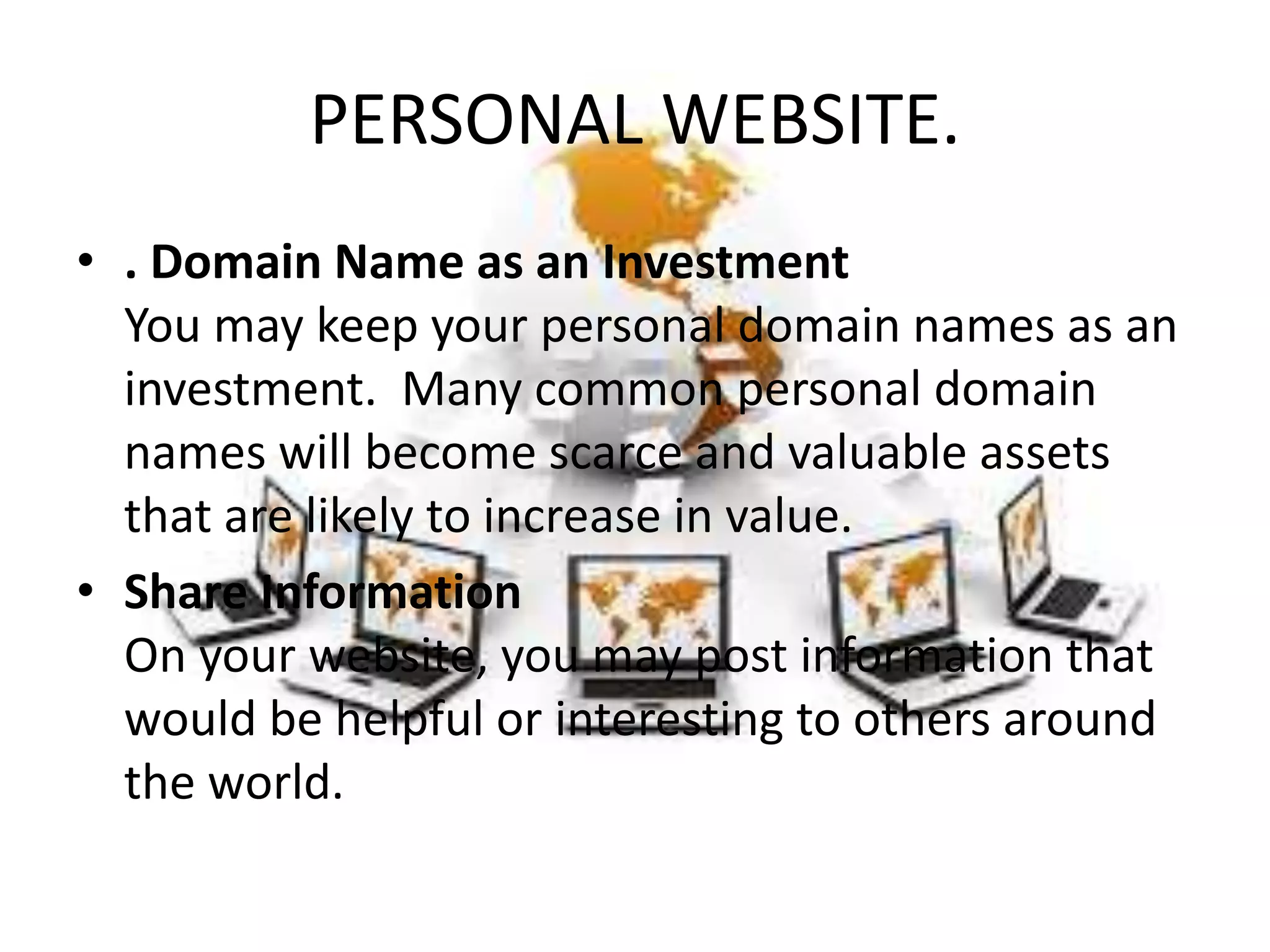 PERSONAL WEBSITE.
• . Domain Name as an Investment
You may keep your personal domain names as an
investment. Many common personal domain
names will become scarce and valuable assets
that are likely to increase in value.
• Share Information
On your website, you may post information that
would be helpful or interesting to others around
the world.
 