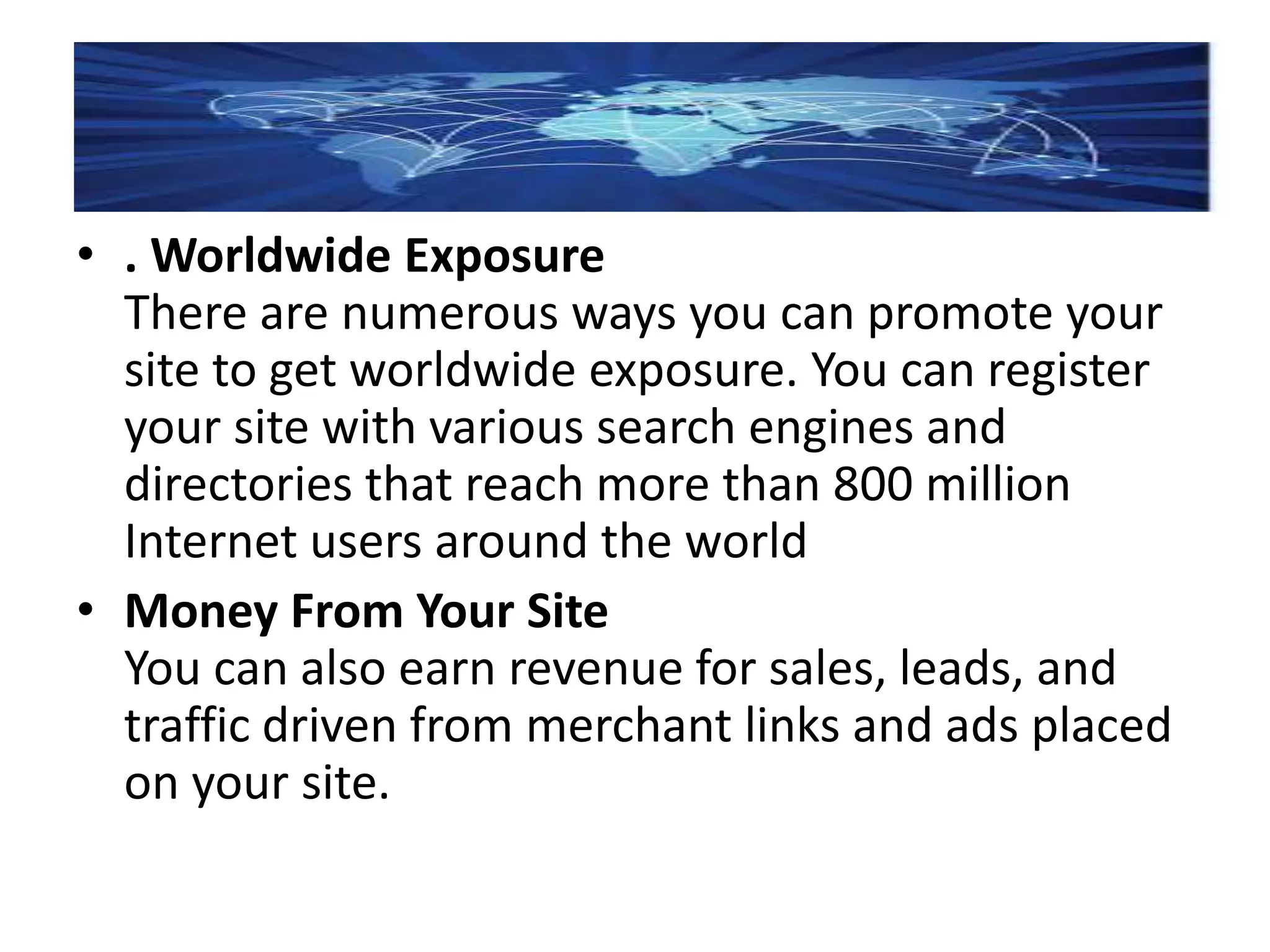 • . Worldwide Exposure
There are numerous ways you can promote your
site to get worldwide exposure. You can register
your site with various search engines and
directories that reach more than 800 million
Internet users around the world
• Money From Your Site
You can also earn revenue for sales, leads, and
traffic driven from merchant links and ads placed
on your site.
 
