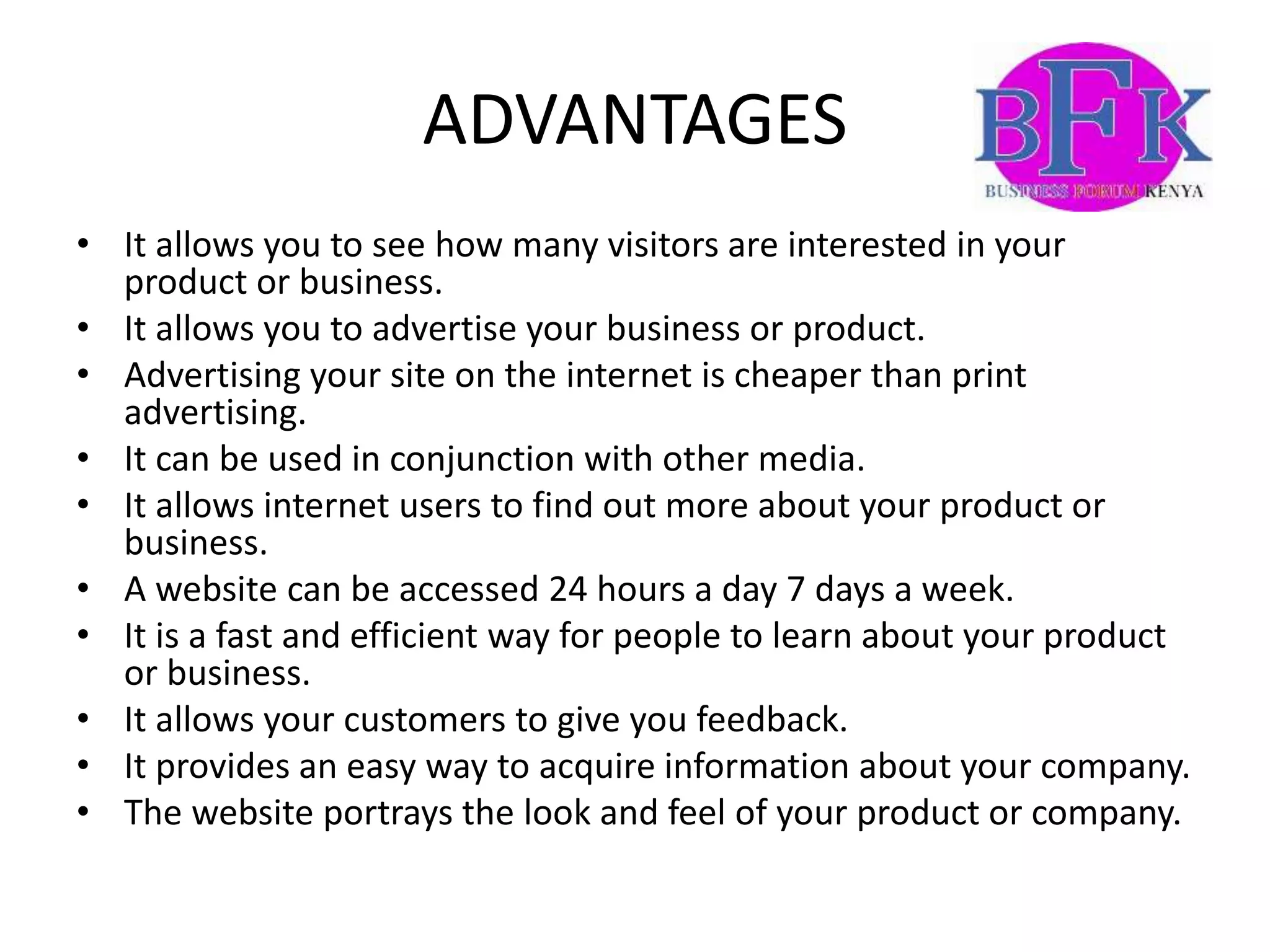 ADVANTAGES
• It allows you to see how many visitors are interested in your
product or business.
• It allows you to advertise your business or product.
• Advertising your site on the internet is cheaper than print
advertising.
• It can be used in conjunction with other media.
• It allows internet users to find out more about your product or
business.
• A website can be accessed 24 hours a day 7 days a week.
• It is a fast and efficient way for people to learn about your product
or business.
• It allows your customers to give you feedback.
• It provides an easy way to acquire information about your company.
• The website portrays the look and feel of your product or company.
 